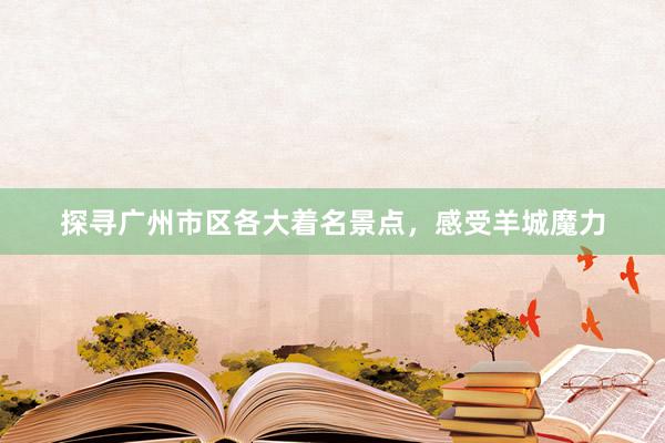 探寻广州市区各大着名景点,感受羊城魔力