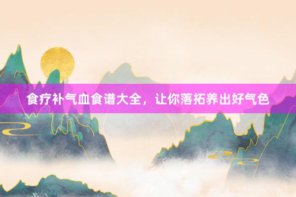食疗补气血食谱大全，让你落拓养出好气色